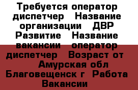 Требуется оператор-диспетчер › Название организации ­ ДВР Развитие › Название вакансии ­ оператор-диспетчер › Возраст от ­ 18 - Амурская обл., Благовещенск г. Работа » Вакансии   